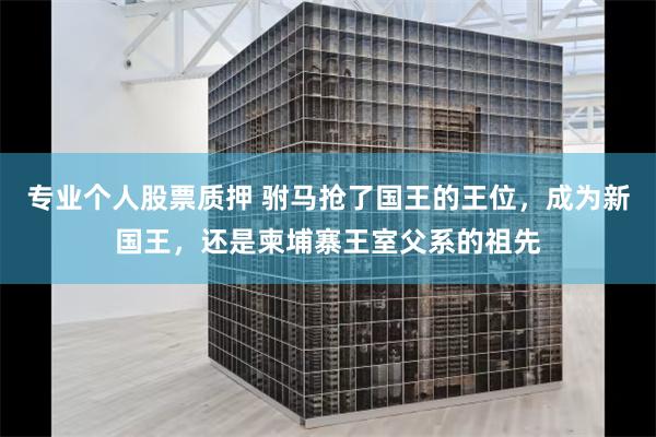 专业个人股票质押 驸马抢了国王的王位，成为新国王，还是柬埔寨王室父系的祖先