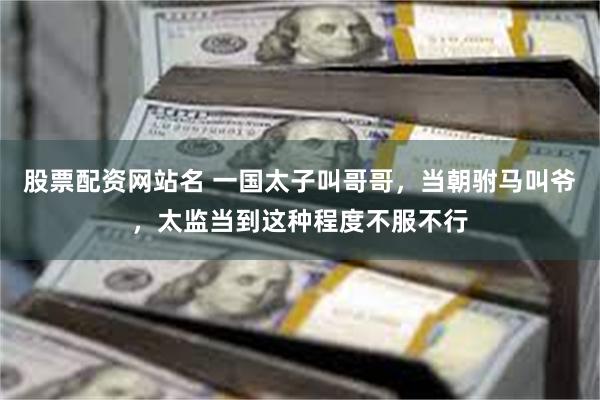 股票配资网站名 一国太子叫哥哥，当朝驸马叫爷，太监当到这种程度不服不行