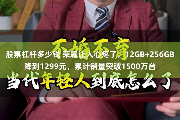 股票杠杆多少钱 荣耀让人心疼了，12GB+256GB降到1299元，累计销量突破1500万台
