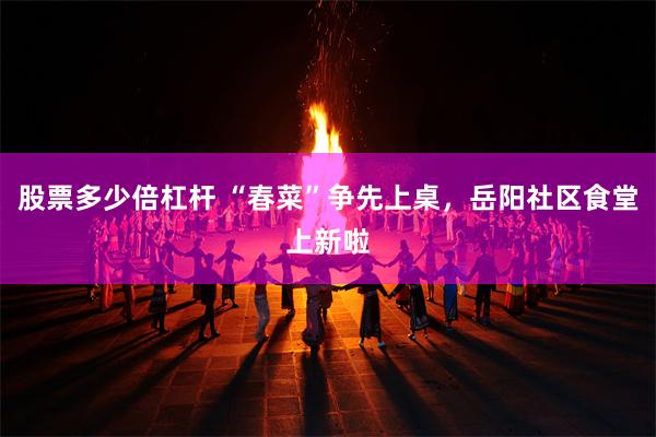 股票多少倍杠杆 “春菜”争先上桌，岳阳社区食堂上新啦