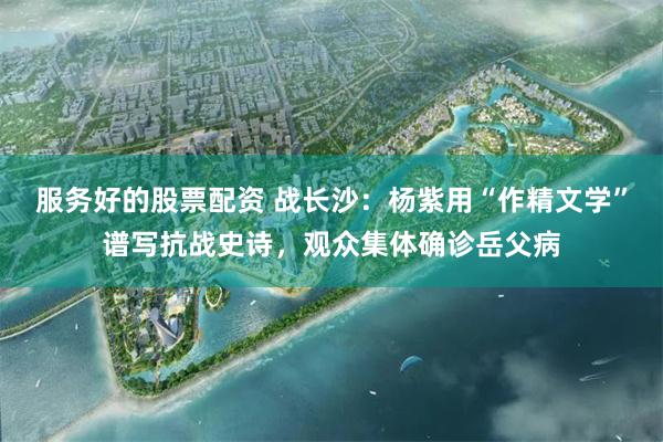 服务好的股票配资 战长沙：杨紫用“作精文学”谱写抗战史诗，观众集体确诊岳父病