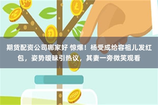 期货配资公司哪家好 惊爆！杨受成给容祖儿发红包，姿势暧昧引热议，其妻一旁微笑观看