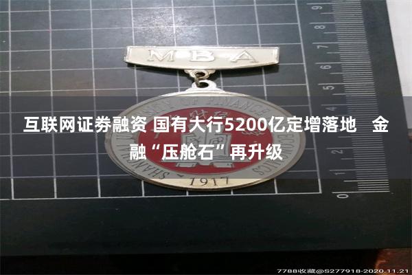 互联网证劵融资 国有大行5200亿定增落地   金融“压舱石”再升级