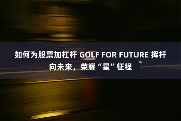 如何为股票加杠杆 GOLF FOR FUTURE 挥杆向未来，荣耀“星”征程