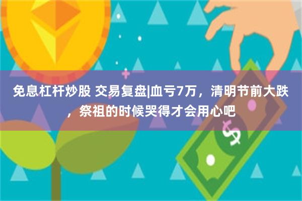 免息杠杆炒股 交易复盘|血亏7万，清明节前大跌，祭祖的时候哭得才会用心吧