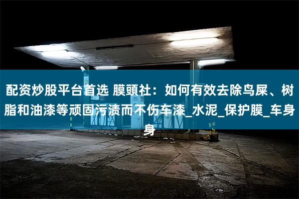 配资炒股平台首选 膜頭社：如何有效去除鸟屎、树脂和油漆等顽固污渍而不伤车漆_水泥_保护膜_车身