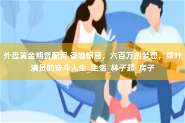 外盘黄金期货配资 香港蜗居，六百万的梦想，绿叶演员的奋斗人生_生活_林子超_房子