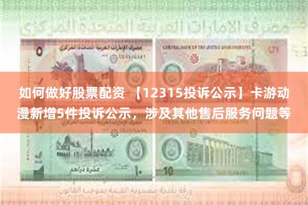如何做好股票配资 【12315投诉公示】卡游动漫新增5件投诉公示，涉及其他售后服务问题等