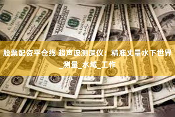 股票配资平仓线 超声波测深仪：精准丈量水下世界_测量_水域_工作