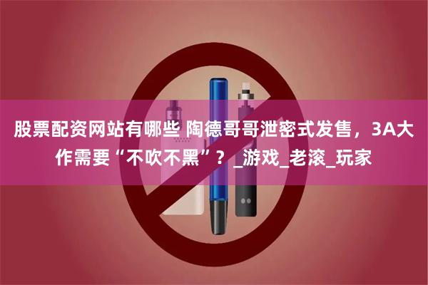 股票配资网站有哪些 陶德哥哥泄密式发售，3A大作需要“不吹不黑”？_游戏_老滚_玩家
