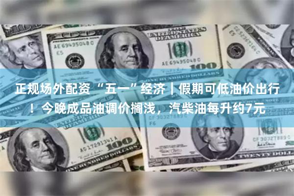 正规场外配资 “五一”经济｜假期可低油价出行！今晚成品油调价搁浅，汽柴油每升约7元
