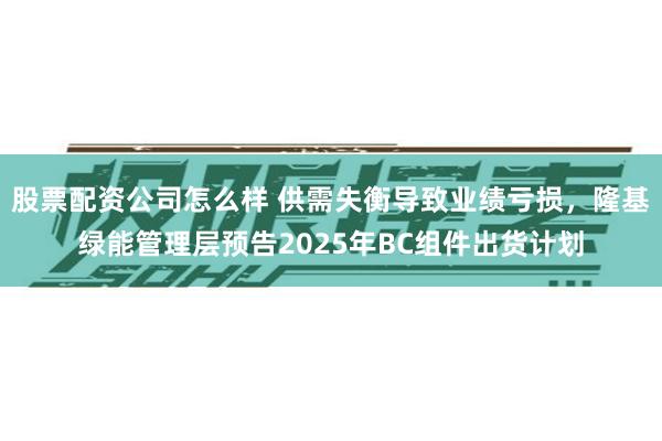 股票配资公司怎么样 供需失衡导致业绩亏损，隆基绿能管理层预告2025年BC组件出货计划