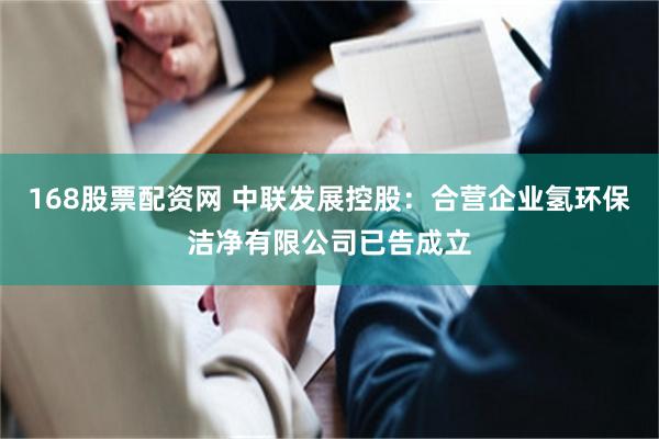 168股票配资网 中联发展控股：合营企业氢环保洁净有限公司已告成立