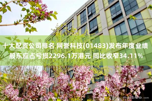十大配资公司排名 网誉科技(01483)发布年度业绩 股东应占亏损2296.1万港元 同比收窄34.11%