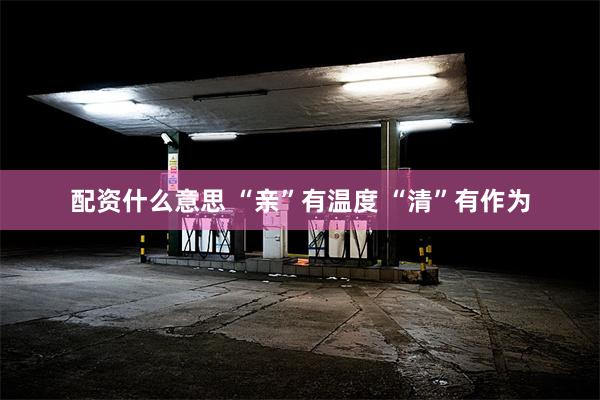 配资什么意思 “亲”有温度 “清”有作为