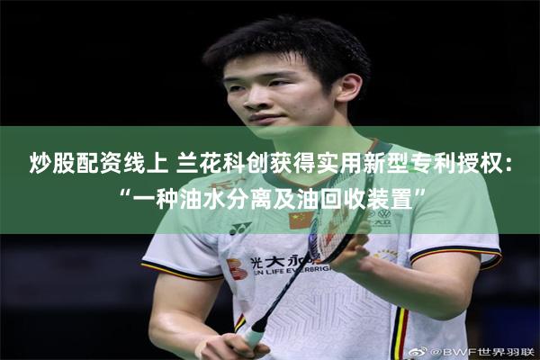 炒股配资线上 兰花科创获得实用新型专利授权：“一种油水分离及油回收装置”
