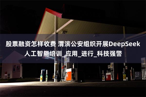 股票融资怎样收费 渭滨公安组织开展DeepSeek人工智能培训_应用_进行_科技强警