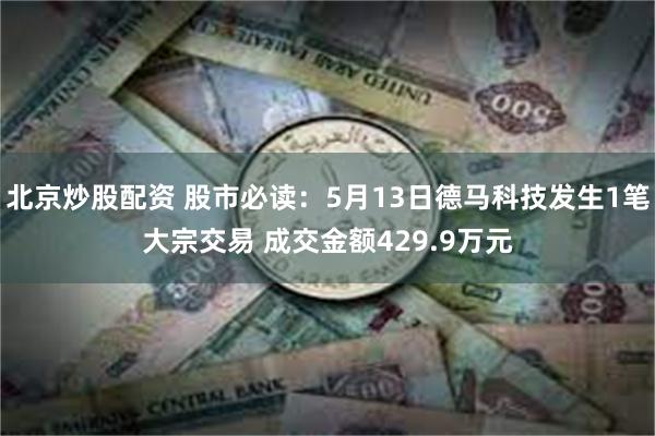 北京炒股配资 股市必读：5月13日德马科技发生1笔大宗交易 成交金额429.9万元