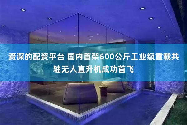 资深的配资平台 国内首架600公斤工业级重载共轴无人直升机成功首飞