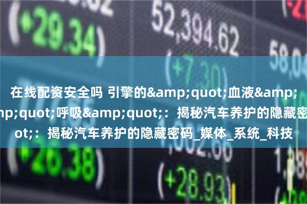 在线配资安全吗 引擎的&quot;血液&quot;与座舱的&quot;呼吸&quot;：揭秘汽车养护的隐藏密码_媒体_系统_科技