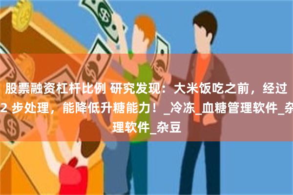 股票融资杠杆比例 研究发现：大米饭吃之前，经过这 2 步处理，能降低升糖能力！_冷冻_血糖管理软件_杂豆