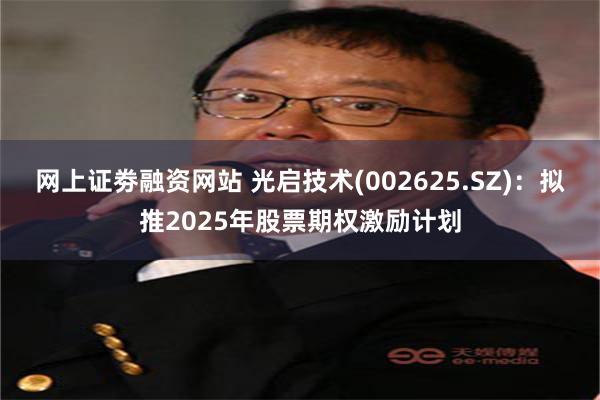 网上证劵融资网站 光启技术(002625.SZ)：拟推2025年股票期权激励计划