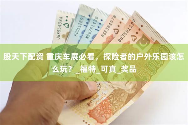 股天下配资 重庆车展必看，探险者的户外乐园该怎么玩？_福特_可真_奖品
