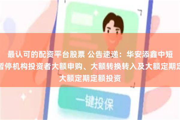 最认可的配资平台股票 公告速递：华安添鑫中短债基金暂停机构投资者大额申购、大额转换转入及大额定期定额投资