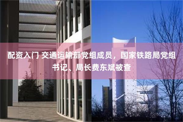 配资入门 交通运输部党组成员，国家铁路局党组书记、局长费东斌被查