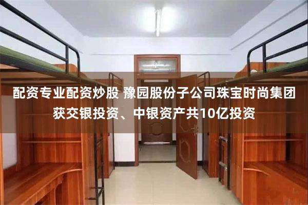 配资专业配资炒股 豫园股份子公司珠宝时尚集团获交银投资、中银资产共10亿投资