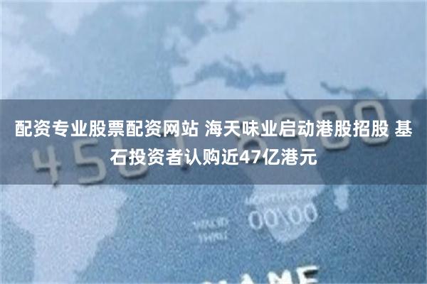 配资专业股票配资网站 海天味业启动港股招股 基石投资者认购近47亿港元