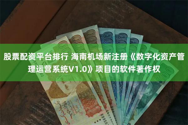 股票配资平台排行 海南机场新注册《数字化资产管理运营系统V1.0》项目的软件著作权