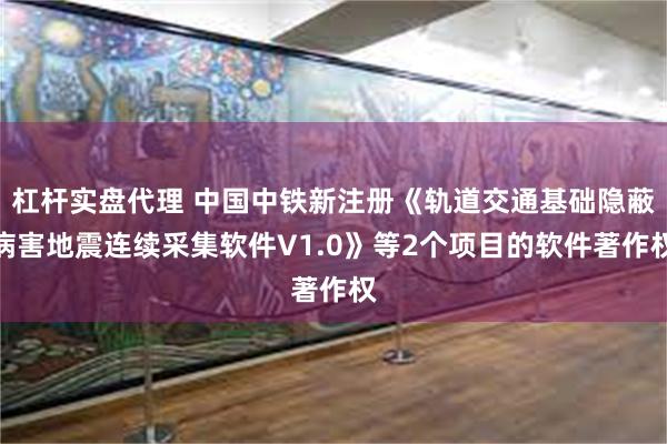 杠杆实盘代理 中国中铁新注册《轨道交通基础隐蔽病害地震连续采集软件V1.0》等2个项目的软件著作权