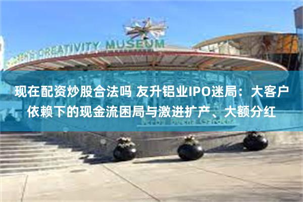 现在配资炒股合法吗 友升铝业IPO迷局：大客户依赖下的现金流困局与激进扩产、大额分红