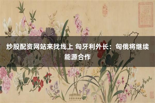 炒股配资网站来找线上 匈牙利外长：匈俄将继续能源合作