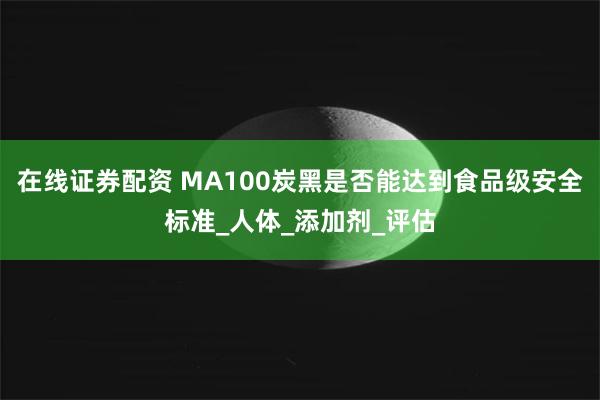 在线证券配资 MA100炭黑是否能达到食品级安全标准_人体_添加剂_评估