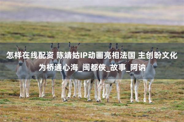 怎样在线配资 陈靖姑IP动画亮相法国 主创盼文化为桥通心海_闽都侠_故事_阿讷