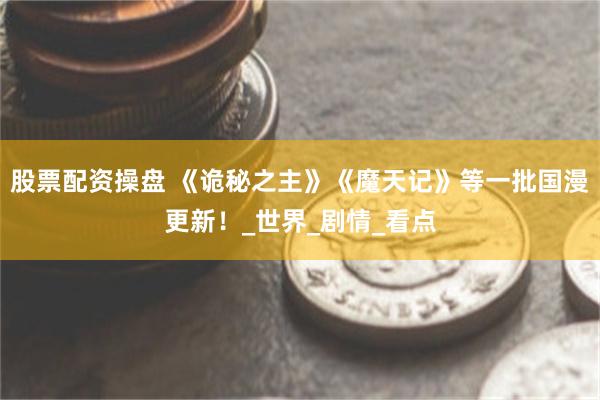 股票配资操盘 《诡秘之主》《魔天记》等一批国漫更新！_世界_剧情_看点
