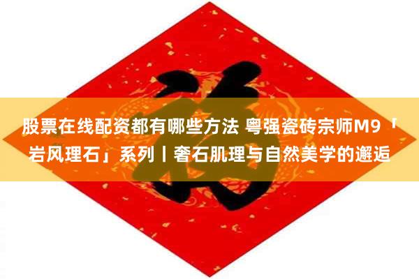 股票在线配资都有哪些方法 粤强瓷砖宗师M9「岩风理石」系列丨奢石肌理与自然美学的邂逅