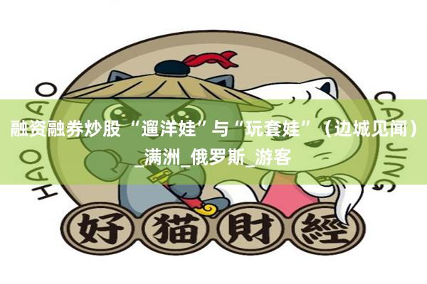 融资融券炒股 “遛洋娃”与“玩套娃”（边城见闻）_满洲_俄罗斯_游客