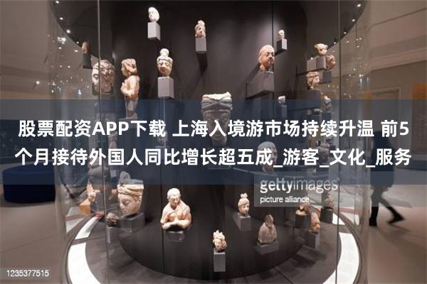 股票配资APP下载 上海入境游市场持续升温 前5个月接待外国人同比增长超五成_游客_文化_服务
