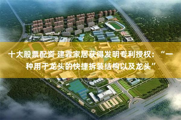 十大股票配资 建霖家居获得发明专利授权：“一种用于龙头的快捷拆装结构以及龙头”