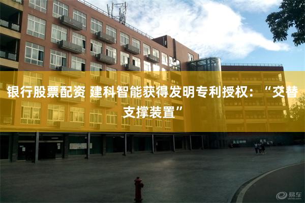 银行股票配资 建科智能获得发明专利授权：“交替支撑装置”