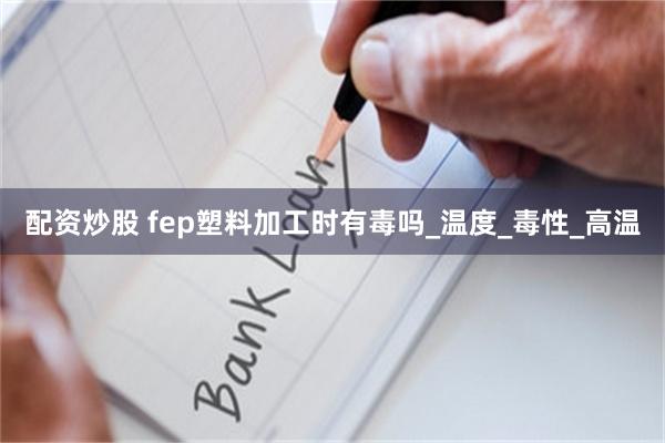 配资炒股 fep塑料加工时有毒吗_温度_毒性_高温