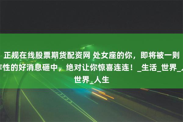 正规在线股票期货配资网 处女座的你，即将被一则爆炸性的好消息砸中，绝对让你惊喜连连！_生活_世界_人生