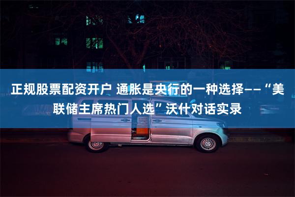 正规股票配资开户 通胀是央行的一种选择——“美联储主席热门人选”沃什对话实录