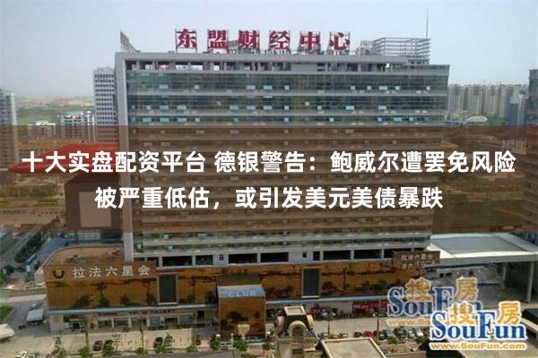 十大实盘配资平台 德银警告：鲍威尔遭罢免风险被严重低估，或引发美元美债暴跌