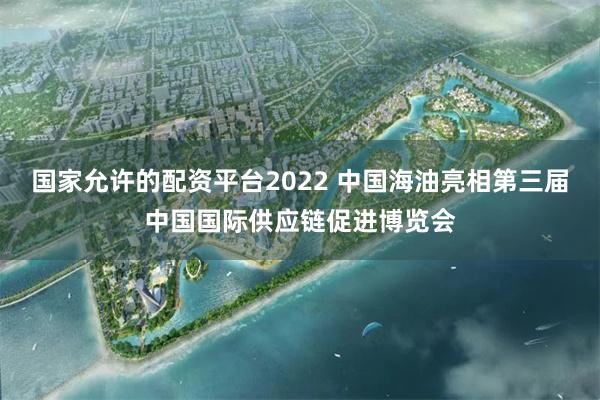 国家允许的配资平台2022 中国海油亮相第三届中国国际供应链促进博览会
