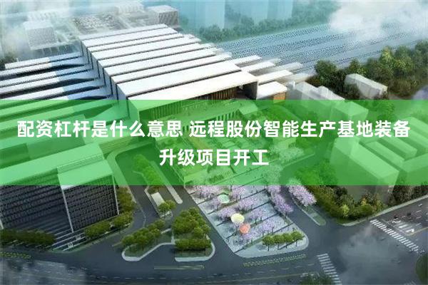 配资杠杆是什么意思 远程股份智能生产基地装备升级项目开工