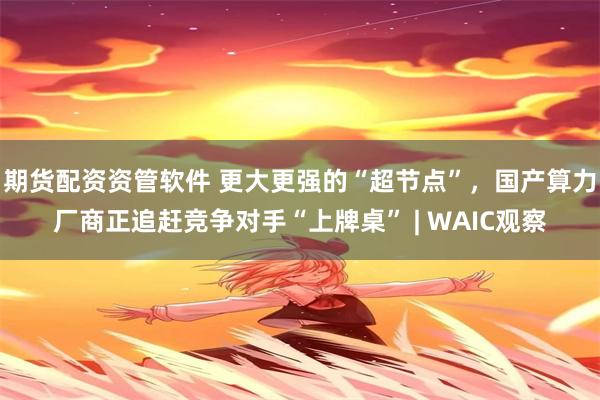 期货配资资管软件 更大更强的“超节点”，国产算力厂商正追赶竞争对手“上牌桌” | WAIC观察